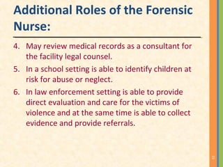 Additional Roles of the Forensic
Nurse:
4. May review medical records as a consultant for
the facility legal counsel.
5. In a school setting is able to identify children at
risk for abuse or neglect.
6. In law enforcement setting is able to provide
direct evaluation and care for the victims of
violence and at the same time is able to collect
evidence and provide referrals.
15
 