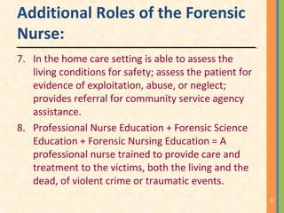Additional Roles of the Forensic
Nurse:
7. In the home care setting is able to assess the
living conditions for safety; assess the patient for
evidence of exploitation, abuse, or neglect;
provides referral for community service agency
assistance.
8. Professional Nurse Education + Forensic Science
Education + Forensic Nursing Education = A
professional nurse trained to provide care and
treatment to the victims, both the living and the
dead, of violent crime or traumatic events.
16
 