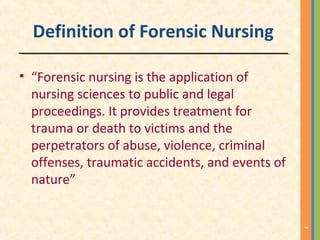 Definition of Forensic Nursing
• “Forensic nursing is the application of
nursing sciences to public and legal
proceedings. It provides treatment for
trauma or death to victims and the
perpetrators of abuse, violence, criminal
offenses, traumatic accidents, and events of
nature”
3
 