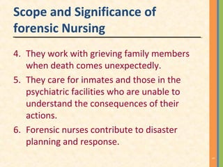 Scope and Significance of
forensic Nursing
4. They work with grieving family members
when death comes unexpectedly.
5. They care for inmates and those in the
psychiatric facilities who are unable to
understand the consequences of their
actions.
6. Forensic nurses contribute to disaster
planning and response.
5
 