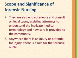 Scope and Significance of
forensic Nursing
7. They are also entrepreneurs and consult
on legal cases, assisting attorneys to
understand the intricate medical
terminology and how care is provided to
the community.
8. Anywhere there is an injury or potential
for injury, there is a role for the forensic
nurse.
6
 