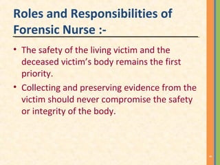 Roles and Responsibilities of
Forensic Nurse :-
• The safety of the living victim and the
deceased victim’s body remains the first
priority.
• Collecting and preserving evidence from the
victim should never compromise the safety
or integrity of the body.
8
 