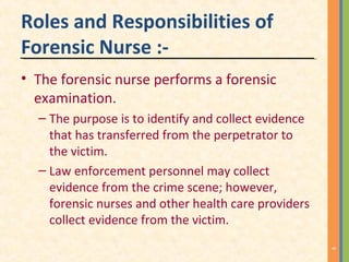 Roles and Responsibilities of
Forensic Nurse :-
• The forensic nurse performs a forensic
examination.
– The purpose is to identify and collect evidence
that has transferred from the perpetrator to
the victim.
– Law enforcement personnel may collect
evidence from the crime scene; however,
forensic nurses and other health care providers
collect evidence from the victim.
9
 