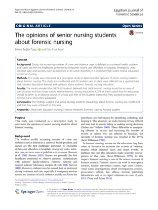 ORIGINAL ARTICLE Open Access
The opinions of senior nursing students
about forensic nursing
Emine Tuğba Topçu*
and Ebru Erek Kazan
Abstract
Background: Today, the increasing number of crime and violence cases is defined as a universal health problem
and nurses are the first healthcare personnel to encounter victims and offenders in hospitals, emergency units,
intensive care, and services, even at policlinics or on-scene; therefore, it is important that nurses receive education
in forensic nursing.
Methods: This study was conducted as a descriptive study to determine the opinions of senior nursing students
about forensic nursing. This study was conducted with 95 students and its data were collected via a questionnaire
that contains descriptive features and opinions about students’ forensic nursing education.
Results: The results revealed that 94.7% of students believed that both forensic nursing should be an area of
specialization and that nurses should receive forensic nursing education, 42.1% of them stated that this education
should be given as an elective course in school, and 40% of the students stated that they wanted to become a
forensic nurse when they graduated.
Conclusions: The findings suggest that senior nursing students’ knowledge about forensic nursing was insufficient
and that they were untrained in this area.
Keywords: Critical care, Education nursing, Forensic medicine, Forensic nursing, Nursing student
Purpose
This study was conducted as a descriptive study to
determine the opinions of senior nursing students about
forensic nursing.
Background
The modern world’s increasing number of crime and
violence cases is defined as a universal health problem, and
nurses are the first healthcare personnel to encounter
victims and offenders in hospitals, emergency units, inten-
sive care, services, even at policlinics or on-scene (Sunmaz
et al. 2008; Sharma 2003). Nurses are generally the first
healthcare personnel to observe patients, communicate
with patients’ family/relatives, examine patients and
request patients’ laboratory samples (Lynch 2006; Stevens
2004). However, evidence may be missed, lost, or destroyed
during treatment and care, especially if emergency services
nurses are unaware of such evidence and do not know the
procedures and techniques for identifying, collecting, and
keeping it. This situation can make forensic review difficult
and may lead to courts failing or making wrong decisions
(Özden and Yildirim 2009). These difficulties in recogniz-
ing offender or victims and increasing the number of
victims of crimes who are referred to hospitals, the
necessity of forensic nursing was revealed in the 1970s
(Kent-Wilkinson 1999).
In forensic nursing; nurses use the education they have
taken in forensics to examine the victims of violence,
trauma, other criminal cases and death events. In
addition they use this education make scientific investi-
gations of this cases (Kent-Wilkinson 1999). In this
respect, forensic nursing is one of the newest avenues of
forensic science. Forensic nurses can work in emergency
services, suicide prevention centers, rape crisis centers,
crime scene investigations, death investigations, prisons,
prosecutors’ offices, law offices, forensic pathology
laboratories, and at as expert witnesses in court (Lynch
2011; Pinar and Bahar 2011).
* Correspondence: tgbtpc@hotmail.com; ettopcu@ybu.edu.tr
Nursing Department, Yildirim Beyazit University Faculty of Health Sciences,
Ankara, Turkey
Egyptian Journal of
Forensic Sciences
© The Author(s). 2018 Open Access This article is distributed under the terms of the Creative Commons Attribution 4.0
International License (http://creativecommons.org/licenses/by/4.0/), which permits unrestricted use, distribution, and
reproduction in any medium, provided you give appropriate credit to the original author(s) and the source, provide a link to
the Creative Commons license, and indicate if changes were made.
Topçu and Kazan Egyptian Journal of Forensic Sciences (2018) 8:16
DOI 10.1186/s41935-018-0045-y
 