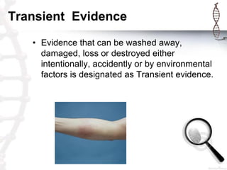 Transient Evidence
• Evidence that can be washed away,
damaged, loss or destroyed either
intentionally, accidently or by environmental
factors is designated as Transient evidence.
 
