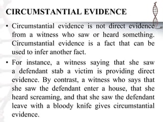 CIRCUMSTANTIAL EVIDENCE
• Circumstantial evidence is not direct evidence
from a witness who saw or heard something.
Circumstantial evidence is a fact that can be
used to infer another fact.
• For instance, a witness saying that she saw
a defendant stab a victim is providing direct
evidence. By contrast, a witness who says that
she saw the defendant enter a house, that she
heard screaming, and that she saw the defendant
leave with a bloody knife gives circumstantial
evidence.
 