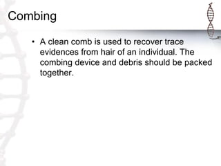 Combing
• A clean comb is used to recover trace
evidences from hair of an individual. The
combing device and debris should be packed
together.
 
