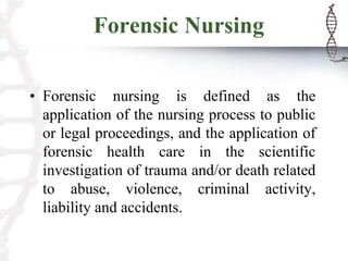 Forensic Nursing
• Forensic nursing is defined as the
application of the nursing process to public
or legal proceedings, and the application of
forensic health care in the scientific
investigation of trauma and/or death related
to abuse, violence, criminal activity,
liability and accidents.
 