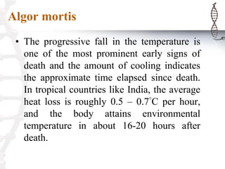 Algor mortis
• The progressive fall in the temperature is
one of the most prominent early signs of
death and the amount of cooling indicates
the approximate time elapsed since death.
In tropical countries like India, the average
heat loss is roughly 0.5 – 0.7°C per hour,
and the body attains environmental
temperature in about 16-20 hours after
death.
 