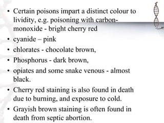 • Certain poisons impart a distinct colour to
lividity, e.g. poisoning with carbon-
monoxide - bright cherry red
• cyanide – pink
• chlorates - chocolate brown,
• Phosphorus - dark brown,
• opiates and some snake venous - almost
black.
• Cherry red staining is also found in death
due to burning, and exposure to cold.
• Grayish brown staining is often found in
death from septic abortion.
 