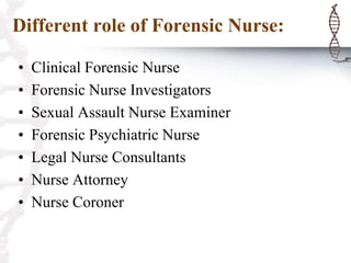 Different role of Forensic Nurse:
• Clinical Forensic Nurse
• Forensic Nurse Investigators
• Sexual Assault Nurse Examiner
• Forensic Psychiatric Nurse
• Legal Nurse Consultants
• Nurse Attorney
• Nurse Coroner
 
