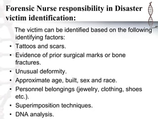 Forensic Nurse responsibility in Disaster
victim identification:
The victim can be identified based on the following
identifying factors:
• Tattoos and scars.
• Evidence of prior surgical marks or bone
fractures.
• Unusual deformity.
• Approximate age, built, sex and race.
• Personnel belongings (jewelry, clothing, shoes
etc.).
• Superimposition techniques.
• DNA analysis.
 