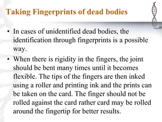 Taking Fingerprints of dead bodies
• In cases of unidentified dead bodies, the
identification through fingerprints is a possible
way.
• When there is rigidity in the fingers, the joint
should be bent many times until it becomes
flexible. The tips of the fingers are then inked
using a roller and printing ink and the prints can
be taken on the card. The finger should not be
rolled against the card rather card may be rolled
around the fingertip for better results.
 