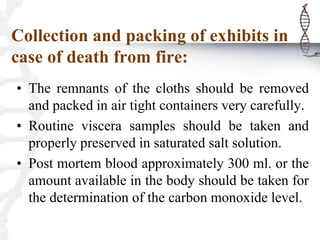 Collection and packing of exhibits in
case of death from fire:
• The remnants of the cloths should be removed
and packed in air tight containers very carefully.
• Routine viscera samples should be taken and
properly preserved in saturated salt solution.
• Post mortem blood approximately 300 ml. or the
amount available in the body should be taken for
the determination of the carbon monoxide level.
 