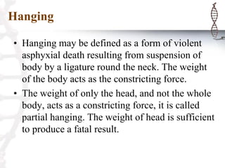 Hanging
• Hanging may be defined as a form of violent
asphyxial death resulting from suspension of
body by a ligature round the neck. The weight
of the body acts as the constricting force.
• The weight of only the head, and not the whole
body, acts as a constricting force, it is called
partial hanging. The weight of head is sufficient
to produce a fatal result.
 