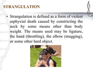 STRANGULATION
• Strangulation is defined as a form of violent
asphyxial death caused by constricting the
neck by some means other than body
weight. The means used may be ligature,
the hand (throttling), the elbow (mugging),
or some other hard object.
 