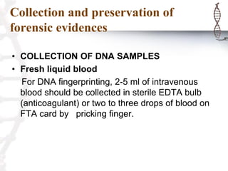 Collection and preservation of
forensic evidences
• COLLECTION OF DNA SAMPLES
• Fresh liquid blood
For DNA fingerprinting, 2-5 ml of intravenous
blood should be collected in sterile EDTA bulb
(anticoagulant) or two to three drops of blood on
FTA card by pricking finger.
 