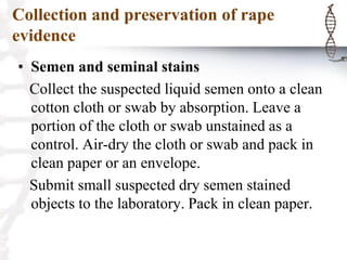 Collection and preservation of rape
evidence
• Semen and seminal stains
Collect the suspected liquid semen onto a clean
cotton cloth or swab by absorption. Leave a
portion of the cloth or swab unstained as a
control. Air-dry the cloth or swab and pack in
clean paper or an envelope.
Submit small suspected dry semen stained
objects to the laboratory. Pack in clean paper.
 