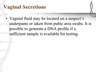 Vaginal Secretions
• Vaginal fluid may be located on a suspect’s
underpants or taken from pubic area swabs. It is
possible to generate a DNA profile if a
sufficient sample is available for testing.
 