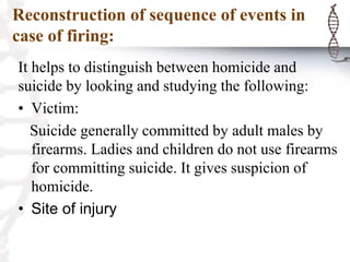 Reconstruction of sequence of events in
case of firing:
It helps to distinguish between homicide and
suicide by looking and studying the following:
• Victim:
Suicide generally committed by adult males by
firearms. Ladies and children do not use firearms
for committing suicide. It gives suspicion of
homicide.
• Site of injury
 