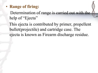 • Range of firing:
Determination of range is carried out with the
help of “Ejecta”
This ejecta is contributed by primer, propellent
bullet(projectile) and cartridge case. The
ejecta is known as Firearm discharge residue.
 
