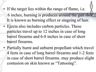 • If the target lies within the range of flame, i.e.
6 inches, burning is produces around the gun shot.
It is known as burning effect or singeing of hair.
• Ejecta also includes carbon particles. These
particles travel up to 12 inches in case of long
barrel firearms and 6-8 inches in case of short
barrel firearms.
• Partially burnt and unburnt propellant which travel
4 feets in case of long barrel firearms and 1-2 feets
in case of short barrel firearms. may produce slight
contusion on skin known as “Tattooing”.
 