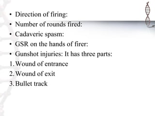 • Direction of firing:
• Number of rounds fired:
• Cadaveric spasm:
• GSR on the hands of firer:
• Gunshot injuries: It has three parts:
1.Wound of entrance
2.Wound of exit
3.Bullet track
 