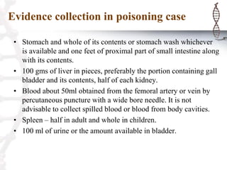 Evidence collection in poisoning case
• Stomach and whole of its contents or stomach wash whichever
is available and one feet of proximal part of small intestine along
with its contents.
• 100 gms of liver in pieces, preferably the portion containing gall
bladder and its contents, half of each kidney.
• Blood about 50ml obtained from the femoral artery or vein by
percutaneous puncture with a wide bore needle. It is not
advisable to collect spilled blood or blood from body cavities.
• Spleen – half in adult and whole in children.
• 100 ml of urine or the amount available in bladder.
 