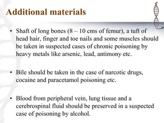 Additional materials
• Shaft of long bones (8 – 10 cms of femur), a tuft of
head hair, finger and toe nails and some muscles should
be taken in suspected cases of chronic poisoning by
heavy metals like arsenic, lead, antimony etc.
• Bile should be taken in the case of narcotic drugs,
cocaine and paracetamol poisoning etc.
• Blood from peripheral vein, lung tissue and a
cerebrospinal fluid should be preserved in a suspected
case of poisoning by alcohol.
 