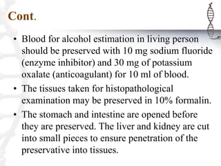 Cont.
• Blood for alcohol estimation in living person
should be preserved with 10 mg sodium fluoride
(enzyme inhibitor) and 30 mg of potassium
oxalate (anticoagulant) for 10 ml of blood.
• The tissues taken for histopathological
examination may be preserved in 10% formalin.
• The stomach and intestine are opened before
they are preserved. The liver and kidney are cut
into small pieces to ensure penetration of the
preservative into tissues.
 