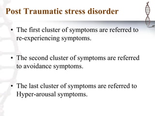 Post Traumatic stress disorder
• The first cluster of symptoms are referred to
re-experiencing symptoms.
• The second cluster of symptoms are referred
to avoidance symptoms.
• The last cluster of symptoms are referred to
Hyper-arousal symptoms.
 