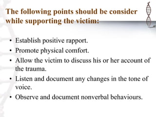 The following points should be consider
while supporting the victim:
• Establish positive rapport.
• Promote physical comfort.
• Allow the victim to discuss his or her account of
the trauma.
• Listen and document any changes in the tone of
voice.
• Observe and document nonverbal behaviours.
 