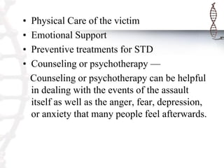 • Physical Care of the victim
• Emotional Support
• Preventive treatments for STD
• Counseling or psychotherapy —
Counseling or psychotherapy can be helpful
in dealing with the events of the assault
itself as well as the anger, fear, depression,
or anxiety that many people feel afterwards.
 