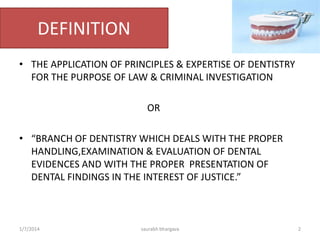 Dentistry Vs Forensic Odontology
• Dentistry is the "evaluation, diagnosis, prevention and/or
treatment (nonsurgical, surgical or related procedures) of
diseases, disorders and/or conditions of the oral cavity,
maxillofacial area and/or the adjacent and associated
structures and their impact on the human body". Dentistry is
necessary for complete oral health.
• Forensic odontology is the proper handling, examination
and evaluation of dental evidence, which will be then
presented in the interest of justice. The evidence that may
be derived from teeth, is the age (in children) and
identification of the person to whom the teeth belong. This
is done using dental records or ante-mortem (prior to death)
photographs.
10/6/2016 2saurabh bhargava
 