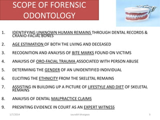 •The THEORY behind forensic dentistry is that no two mouths are alike
(even identical twins are different), and that teeth, like tools, leave
recognizable marks.
•Most people have dental records, or these can be created through
making a dental impression from a suspect. These can then be
compared to either teeth found on a corpse or bite marks found at the
scene of a crime.
•It relies on sound knowledge of teeth and jaws, possessed by dentist
and incorporates dental anatomy, histology radiography, dental
materials and developmental anomalies of dentition.
•The interpretation of dental evidence is a specialist task, undertaken by
a forensic odontologist who may be called as an expert witness in a
case.
Basic Concept
10/6/2016 3saurabh bhargava
 