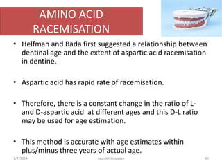 A perfect identifier..??
• Since teeth can resist extreme conditions, they are
the excellent source of DNA.
• This facilitates comparison with the known
biological ante-mortem sample of the person such
as hair, epithelial cells from a tooth brush or a
biopsy specimen.
• If the persons ante-mortem sample is unavailable,
the DNA pattern may be compared to a parent or a
sibling, thus allowing identification.
10/6/2016 40saurabh bhargava
 