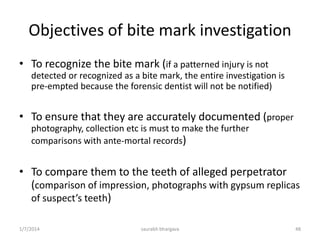 The Role of Palatal Rugae in
Identification
• Useful in edentulous persons
• Rugae patterns like teeth are
considered unique to an individual
• Rugae patterns on the decedent’s
maxilla or maxillary dentures may be
compared to old dentures that may
be recovered from the decedent’s
residence or plaster model from
dental office.
RUGAE-
-PRIMARY RUGAE
(>5mm)
-SECONDARY RUGAE(3-
5mm)
-FRAGMANTARY RUGAE
(2-3mm)
OR
-BRANCHED
-UNIFIED
-CROSS-LINKED
-ANNULAR
-PAPILLARY
10/6/2016 48saurabh bhargava
 