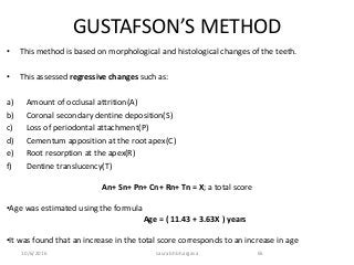 10/6/2016 saurabh bhargava 65
GUSTAFSON’S METHOD
• This method is based on morphological and histological changes of the teeth.
• This assessed regressive changes such as:
a) Amount of occlusal attrition(A)
b) Coronal secondary dentine deposition(S)
c) Loss of periodontal attachment(P)
d) Cementum apposition at the root apex(C)
e) Root resorption at the apex(R)
f) Dentine translucency(T)
An+ Sn+ Pn+ Cn+ Rn+ Tn = X; a total score
•Age was estimated using the formula
Age = ( 11.43 + 3.63X ) years
•It was found that an increase in the total score corresponds to an increase in age
 