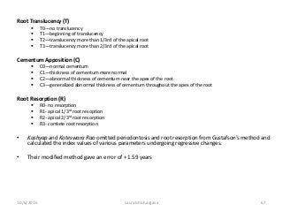 Root Translucency (T)
 T0—no translucency
 T1—beginning of translucency
 T2—translucency more than 1/3rd of the apical root
 T3—translucency more than 2/3rd of the apical root
Cementum Apposition (C)
 C0—normal cementum
 C1—thickness of cementum more normal
 C2—abnormal thickness of cementum near the apex of the root
 C3—generalized abnormal thickness of cementum throughout the apex of the root
Root Resorption (R)
 R0- no resorption
 R1- apical 1/3rd root resoption
 R2- apical 2/3rd root resorption
 R3- comlete root resorption
• Kashyap and Koteswara Rao omitted periodontosis and root resorption from Gustafson’s method and
calculated the index values of various parameters undergoing regressive changes.
• Their modified method gave an error of + 1.59 years
10/6/2016 saurabh bhargava 67
 