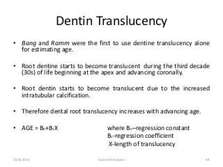 Dentin Translucency
• Bang and Ramm were the first to use dentine translucency alone
for estimating age.
• Root dentine starts to become translucent during the third decade
(30s) of life beginning at the apex and advancing coronally.
• Root dentin starts to become translucent due to the increased
intratubular calcification.
• Therefore dental root translucency increases with advancing age.
• AGE = B0+B1X where B0 –regression constant
B1-regression coefficient
X-length of translucency
10/6/2016 saurabh bhargava 68
 