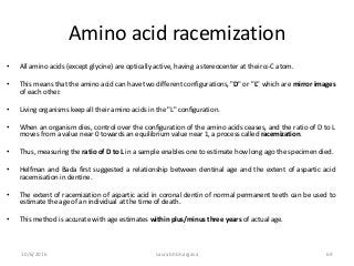 Amino acid racemization
• All amino acids (except glycine) are optically active, having a stereocenter at their α-C atom.
• This means that the amino acid can have two different configurations, "D" or "L" which are mirror images
of each other.
• Living organisms keep all their amino acids in the "L" configuration.
• When an organism dies, control over the configuration of the amino acids ceases, and the ratio of D to L
moves from a value near 0 towards an equilibrium value near 1, a process called racemization.
• Thus, measuring the ratio of D to L in a sample enables one to estimate how long ago the specimen died.
• Helfman and Bada first suggested a relationship between dentinal age and the extent of aspartic acid
racemisation in dentine.
• The extent of racemization of aspartic acid in coronal dentin of normal permanent teeth can be used to
estimate the age of an individual at the time of death.
• This method is accurate with age estimates within plus/minus three years of actual age.
10/6/2016 saurabh bhargava 69
 