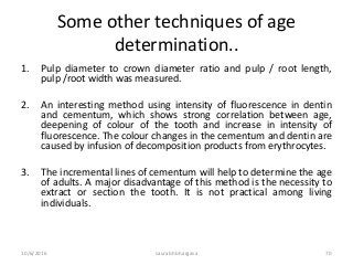 Some other techniques of age
determination..
1. Pulp diameter to crown diameter ratio and pulp / root length,
pulp /root width was measured.
2. An interesting method using intensity of fluorescence in dentin
and cementum, which shows strong correlation between age,
deepening of colour of the tooth and increase in intensity of
fluorescence. The colour changes in the cementum and dentin are
caused by infusion of decomposition products from erythrocytes.
3. The incremental lines of cementum will help to determine the age
of adults. A major disadvantage of this method is the necessity to
extract or section the tooth. It is not practical among living
individuals.
10/6/2016 saurabh bhargava 70
 