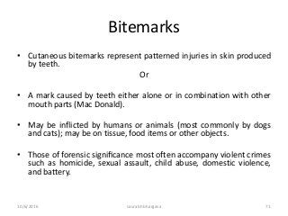 Bitemarks
• Cutaneous bitemarks represent patterned injuries in skin produced
by teeth.
Or
• A mark caused by teeth either alone or in combination with other
mouth parts (Mac Donald).
• May be inflicted by humans or animals (most commonly by dogs
and cats); may be on tissue, food items or other objects.
• Those of forensic signiﬁcance most often accompany violent crimes
such as homicide, sexual assault, child abuse, domestic violence,
and battery.
10/6/2016 saurabh bhargava 71
 