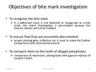 10/6/2016 saurabh bhargava 74
Objectives of bite mark investigation
• To recognize the bite mark
 if a patterned injury is not detected or recognized as a bite
mark, the entire investigation is pre-empted because the
forensic dentist will not be notified.
• To ensure that they are accurately documented
 proper photography, collection etc is must to make the further
comparisons with ante-mortal records
• To compare them to the teeth of alleged perpetrator
 comparison of impression, photographs with gypsum replicas of
suspect’s teeth.
 