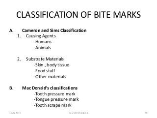 CLASSIFICATION OF BITE MARKS
A. Cameron and Sims Classification
1. Causing Agents
-Humans
-Animals
2. Substrate Materials
-Skin , body tissue
-Food stuff
-Other materials
B. Mac Donald’s classifications
-Tooth pressure mark
-Tongue pressure mark
-Tooth scrape mark
10/6/2016 saurabh bhargava 78
 