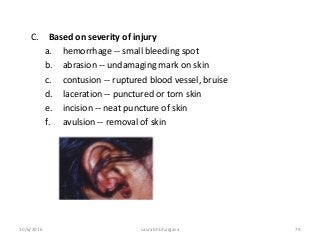 10/6/2016 saurabh bhargava 79
C. Based on severity of injury
a. hemorrhage -- small bleeding spot
b. abrasion -- undamaging mark on skin
c. contusion -- ruptured blood vessel, bruise
d. laceration -- punctured or torn skin
e. incision -- neat puncture of skin
f. avulsion -- removal of skin
 
