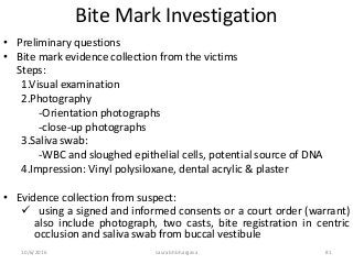 10/6/2016 saurabh bhargava 81
Bite Mark Investigation
• Preliminary questions
• Bite mark evidence collection from the victims
Steps:
1.Visual examination
2.Photography
-Orientation photographs
-close-up photographs
3.Saliva swab:
-WBC and sloughed epithelial cells, potential source of DNA
4.Impression: Vinyl polysiloxane, dental acrylic & plaster
• Evidence collection from suspect:
 using a signed and informed consents or a court order (warrant)
also include photograph, two casts, bite registration in centric
occlusion and saliva swab from buccal vestibule
 