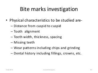 Bite marks investigation
• Physical characteristics to be studied are-
– Distance from cuspid to cuspid
– Tooth alignment
– Teeth width, thickness, spacing
– Missing teeth
– Wear patterns including chips and grinding
– Dental history including fillings, crowns, etc.
10/6/2016 saurabh bhargava 82
 