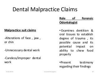 10/6/2016 saurabh bhargava 87
Dental Malpractice Claims
Malpractice suit claims
-Alterations of face , jaw ,
or chin
-Unnecessary dental work
-Careless/improper dental
work
Role of Forensic
Odontologist
• Examines dentition &
oral tissues to establish
degree of trauma , its
possible cause and its
potential impact on
ability to chew food
properly
•Present testimony
regarding their findings
 