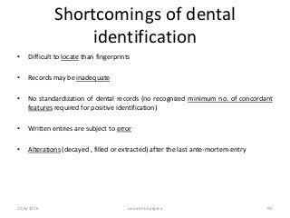 10/6/2016 saurabh bhargava 90
Shortcomings of dental
identification
• Difficult to locate than fingerprints
• Records may be inadequate
• No standardization of dental records (no recognized minimum no. of concordant
features required for positive identification)
• Written entries are subject to error
• Alterations (decayed , filled or extracted) after the last ante-mortem entry
 